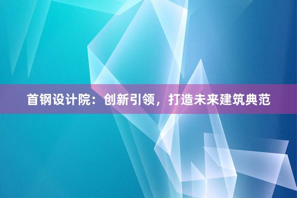 首钢设计院：创新引领，打造未来建筑典范