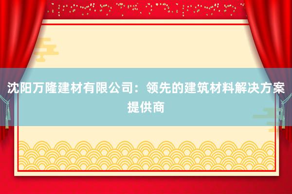 沈阳万隆建材有限公司：领先的建筑材料解决方案提供商