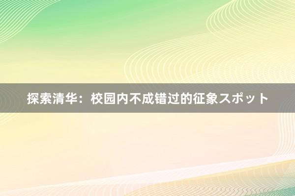 探索清华：校园内不成错过的征象スポット