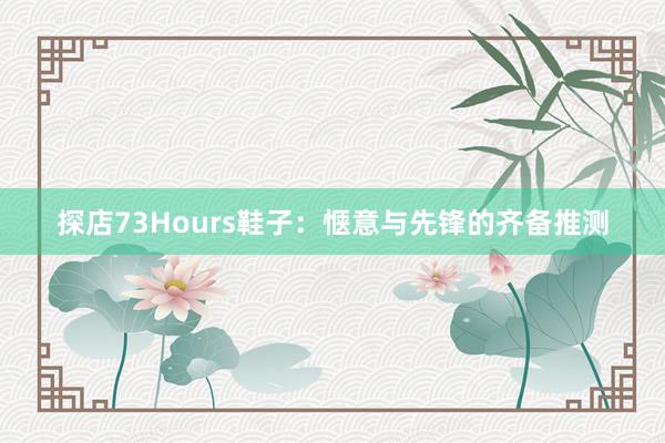 探店73Hours鞋子：惬意与先锋的齐备推测